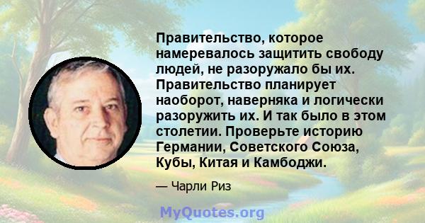 Правительство, которое намеревалось защитить свободу людей, не разоружало бы их. Правительство планирует наоборот, наверняка и логически разоружить их. И так было в этом столетии. Проверьте историю Германии, Советского