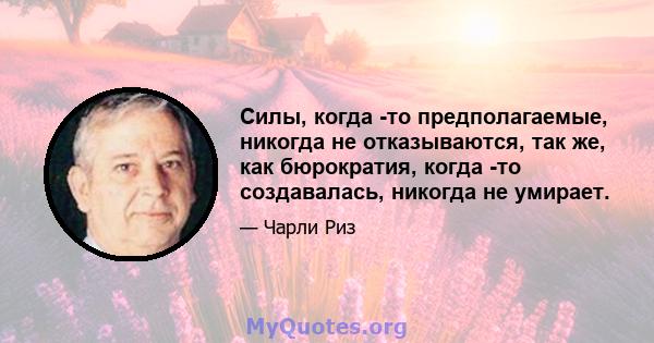 Силы, когда -то предполагаемые, никогда не отказываются, так же, как бюрократия, когда -то создавалась, никогда не умирает.