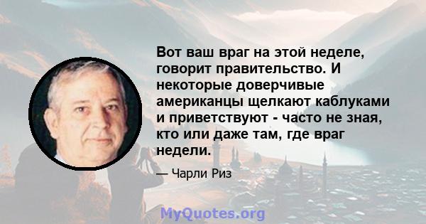 Вот ваш враг на этой неделе, говорит правительство. И некоторые доверчивые американцы щелкают каблуками и приветствуют - часто не зная, кто или даже там, где враг недели.