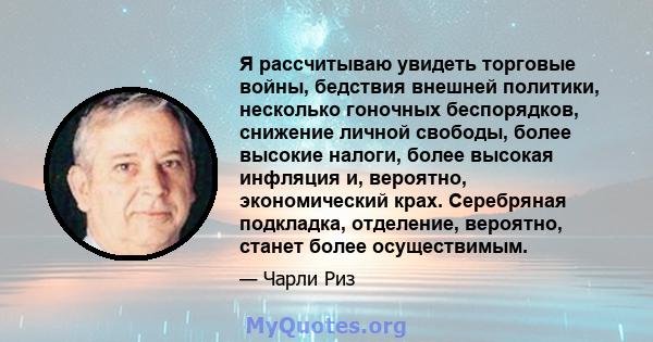 Я рассчитываю увидеть торговые войны, бедствия внешней политики, несколько гоночных беспорядков, снижение личной свободы, более высокие налоги, более высокая инфляция и, вероятно, экономический крах. Серебряная