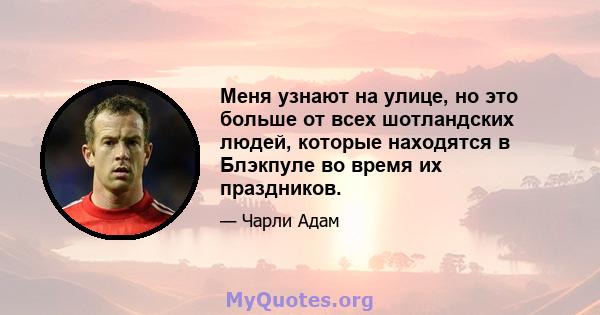 Меня узнают на улице, но это больше от всех шотландских людей, которые находятся в Блэкпуле во время их праздников.