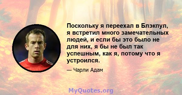 Поскольку я переехал в Блэкпул, я встретил много замечательных людей, и если бы это было не для них, я бы не был так успешным, как я, потому что я устроился.