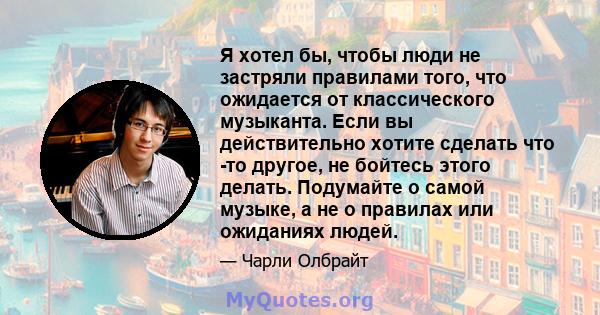 Я хотел бы, чтобы люди не застряли правилами того, что ожидается от классического музыканта. Если вы действительно хотите сделать что -то другое, не бойтесь этого делать. Подумайте о самой музыке, а не о правилах или