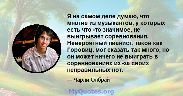 Я на самом деле думаю, что многие из музыкантов, у которых есть что -то значимое, не выигрывает соревнования. Невероятный пианист, такой как Горовиц, мог сказать так много, но он может ничего не выиграть в соревнованиях 