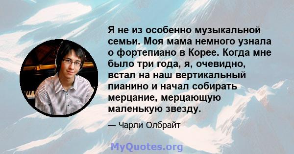 Я не из особенно музыкальной семьи. Моя мама немного узнала о фортепиано в Корее. Когда мне было три года, я, очевидно, встал на наш вертикальный пианино и начал собирать мерцание, мерцающую маленькую звезду.