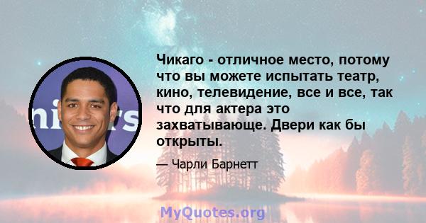 Чикаго - отличное место, потому что вы можете испытать театр, кино, телевидение, все и все, так что для актера это захватывающе. Двери как бы открыты.