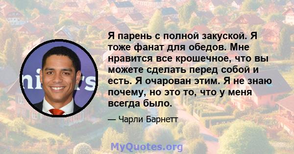 Я парень с полной закуской. Я тоже фанат для обедов. Мне нравится все крошечное, что вы можете сделать перед собой и есть. Я очарован этим. Я не знаю почему, но это то, что у меня всегда было.