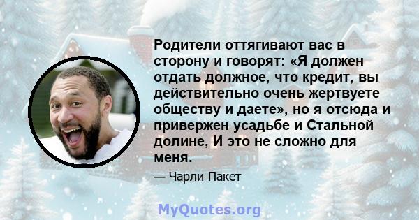 Родители оттягивают вас в сторону и говорят: «Я должен отдать должное, что кредит, вы действительно очень жертвуете обществу и даете», но я отсюда и привержен усадьбе и Стальной долине, И это не сложно для меня.