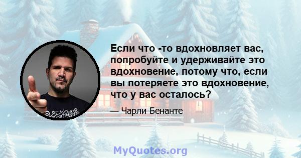 Если что -то вдохновляет вас, попробуйте и удерживайте это вдохновение, потому что, если вы потеряете это вдохновение, что у вас осталось?