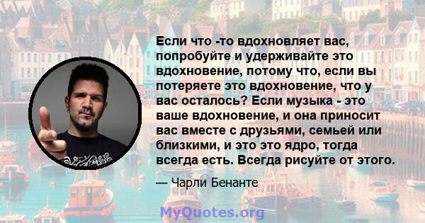 Если что -то вдохновляет вас, попробуйте и удерживайте это вдохновение, потому что, если вы потеряете это вдохновение, что у вас осталось? Если музыка - это ваше вдохновение, и она приносит вас вместе с друзьями, семьей 