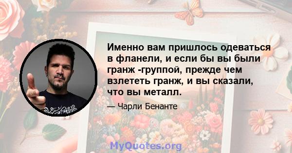 Именно вам пришлось одеваться в фланели, и если бы вы были гранж -группой, прежде чем взлететь гранж, и вы сказали, что вы металл.