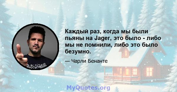 Каждый раз, когда мы были пьяны на Jager, это было - либо мы не помнили, либо это было безумно.