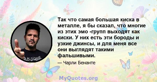 Так что самая большая киска в металле, я бы сказал, что многие из этих эмо -групп выходят как киски. У них есть эти бороды и узкие джинсы, и для меня все они выглядят такими фальшивыми.