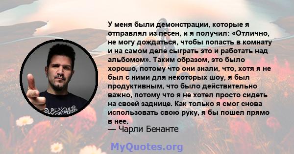 У меня были демонстрации, которые я отправлял из песен, и я получил: «Отлично, не могу дождаться, чтобы попасть в комнату и на самом деле сыграть это и работать над альбомом». Таким образом, это было хорошо, потому что