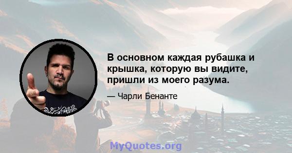 В основном каждая рубашка и крышка, которую вы видите, пришли из моего разума.