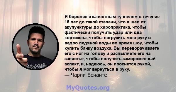 Я боролся с запястным туннелем в течение 15 лет до такой степени, что я шел от акупунктуры до хиропрактика, чтобы фактически получить удар или два кортизона, чтобы погрузить мою руку в ведро ледяной воды во время шоу,