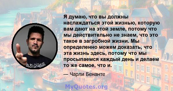 Я думаю, что вы должны наслаждаться этой жизнью, которую вам дают на этой земле, потому что мы действительно не знаем, что это такое в загробной жизни. Мы определенно можем доказать, что эта жизнь здесь, потому что мы