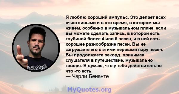 Я люблю хороший импульс. Это делает всех счастливыми и в это время, в котором мы живем, особенно в музыкальном плане, если вы можете сделать запись, в которой есть глубиной более 4 или 5 песен, и в ней есть хорошее