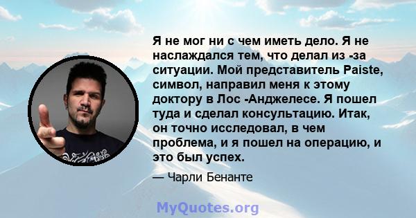 Я не мог ни с чем иметь дело. Я не наслаждался тем, что делал из -за ситуации. Мой представитель Paiste, символ, направил меня к этому доктору в Лос -Анджелесе. Я пошел туда и сделал консультацию. Итак, он точно