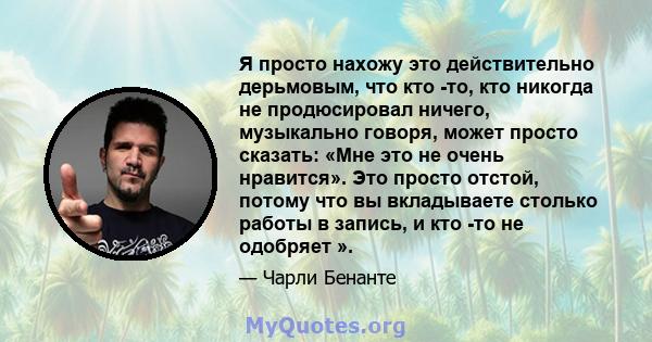 Я просто нахожу это действительно дерьмовым, что кто -то, кто никогда не продюсировал ничего, музыкально говоря, может просто сказать: «Мне это не очень нравится». Это просто отстой, потому что вы вкладываете столько