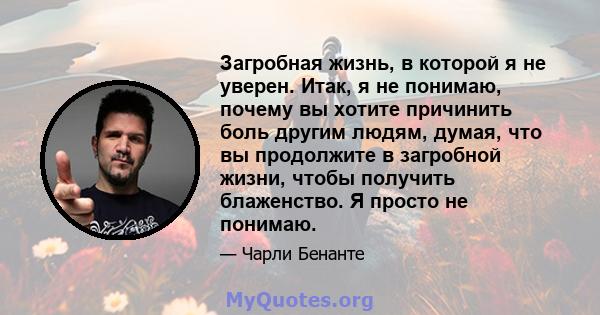 Загробная жизнь, в которой я не уверен. Итак, я не понимаю, почему вы хотите причинить боль другим людям, думая, что вы продолжите в загробной жизни, чтобы получить блаженство. Я просто не понимаю.