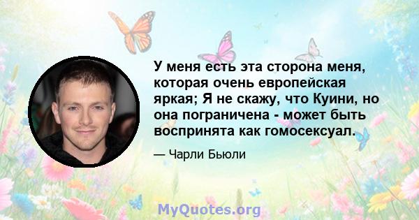 У меня есть эта сторона меня, которая очень европейская яркая; Я не скажу, что Куини, но она пограничена - может быть воспринята как гомосексуал.