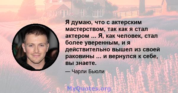 Я думаю, что с актерским мастерством, так как я стал актером ... Я, как человек, стал более уверенным, и я действительно вышел из своей раковины ... и вернулся к себе, вы знаете.