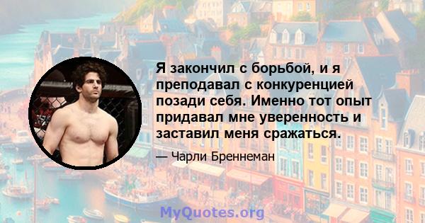 Я закончил с борьбой, и я преподавал с конкуренцией позади себя. Именно тот опыт придавал мне уверенность и заставил меня сражаться.