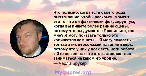 Что полезно, когда есть своего рода вытягивание, чтобы раскрыть момент, это то, что он фактически фокусирует ум, когда вы пишете более ранние сцены, потому что вы думаете: «Правильно, как мне? Я могу показать только это 