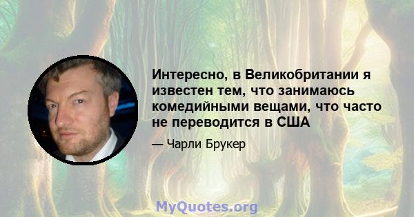 Интересно, в Великобритании я известен тем, что занимаюсь комедийными вещами, что часто не переводится в США