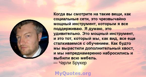 Когда вы смотрите на такие вещи, как социальные сети, это чрезвычайно мощный инструмент, которым я все поддерживаю. Я думаю, это удивительно. Это мощный инструмент, и это тот, который мы, как вид, все еще сталкиваемся с 