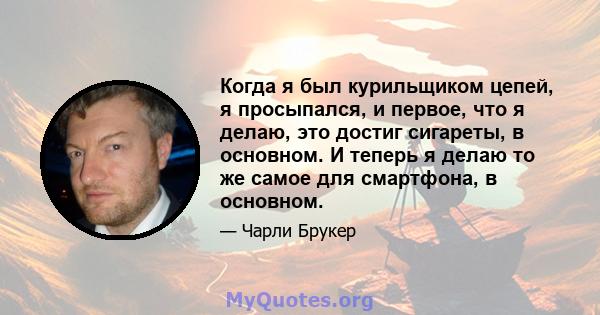 Когда я был курильщиком цепей, я просыпался, и первое, что я делаю, это достиг сигареты, в основном. И теперь я делаю то же самое для смартфона, в основном.