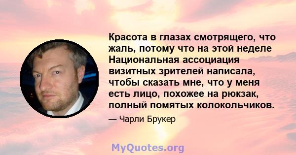 Красота в глазах смотрящего, что жаль, потому что на этой неделе Национальная ассоциация визитных зрителей написала, чтобы сказать мне, что у меня есть лицо, похожее на рюкзак, полный помятых колокольчиков.