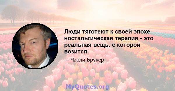 Люди тяготеют к своей эпохе, ностальгическая терапия - это реальная вещь, с которой возится.