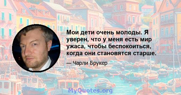 Мои дети очень молоды. Я уверен, что у меня есть мир ужаса, чтобы беспокоиться, когда они становятся старше.