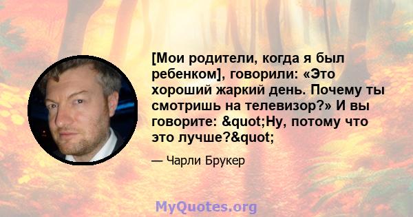 [Мои родители, когда я был ребенком], говорили: «Это хороший жаркий день. Почему ты смотришь на телевизор?» И вы говорите: "Ну, потому что это лучше?"