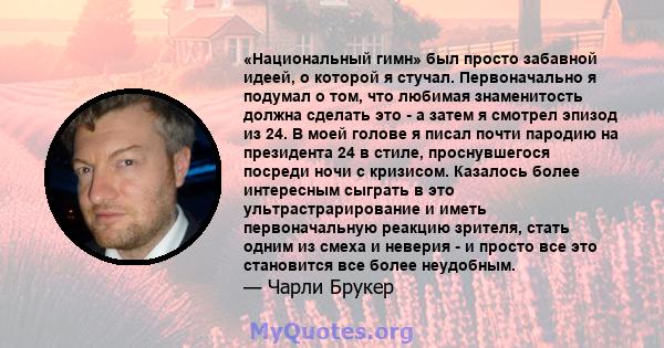 «Национальный гимн» был просто забавной идеей, о которой я стучал. Первоначально я подумал о том, что любимая знаменитость должна сделать это - а затем я смотрел эпизод из 24. В моей голове я писал почти пародию на