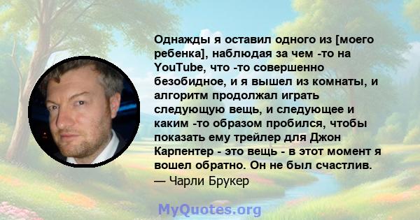 Однажды я оставил одного из [моего ребенка], наблюдая за чем -то на YouTube, что -то совершенно безобидное, и я вышел из комнаты, и алгоритм продолжал играть следующую вещь, и следующее и каким -то образом пробился,