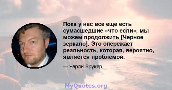 Пока у нас все еще есть сумасшедшие «что если», мы можем продолжить [Черное зеркало]. Это опережает реальность, которая, вероятно, является проблемой.