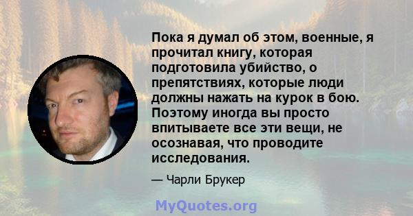 Пока я думал об этом, военные, я прочитал книгу, которая подготовила убийство, о препятствиях, которые люди должны нажать на курок в бою. Поэтому иногда вы просто впитываете все эти вещи, не осознавая, что проводите