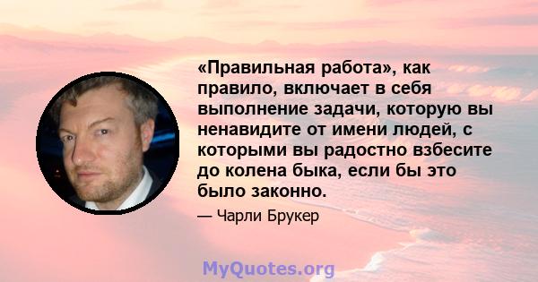 «Правильная работа», как правило, включает в себя выполнение задачи, которую вы ненавидите от имени людей, с которыми вы радостно взбесите до колена быка, если бы это было законно.