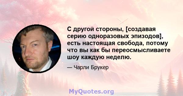 С другой стороны, [создавая серию одноразовых эпизодов], есть настоящая свобода, потому что вы как бы переосмысливаете шоу каждую неделю.