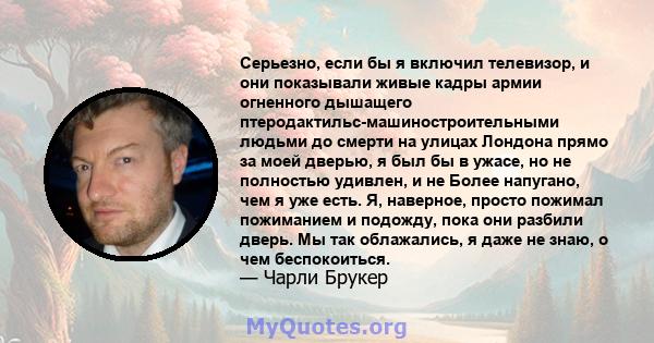 Серьезно, если бы я включил телевизор, и они показывали живые кадры армии огненного дышащего птеродактильс-машиностроительными людьми до смерти на улицах Лондона прямо за моей дверью, я был бы в ужасе, но не полностью