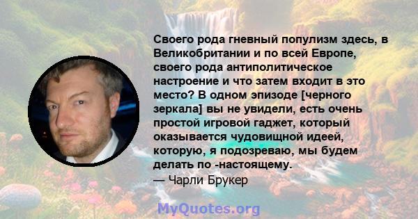 Своего рода гневный популизм здесь, в Великобритании и по всей Европе, своего рода антиполитическое настроение и что затем входит в это место? В одном эпизоде ​​[черного зеркала] вы не увидели, есть очень простой