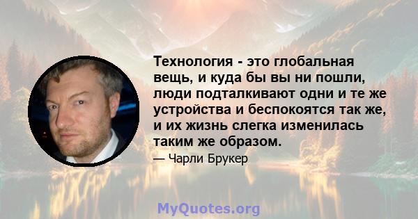 Технология - это глобальная вещь, и куда бы вы ни пошли, люди подталкивают одни и те же устройства и беспокоятся так же, и их жизнь слегка изменилась таким же образом.