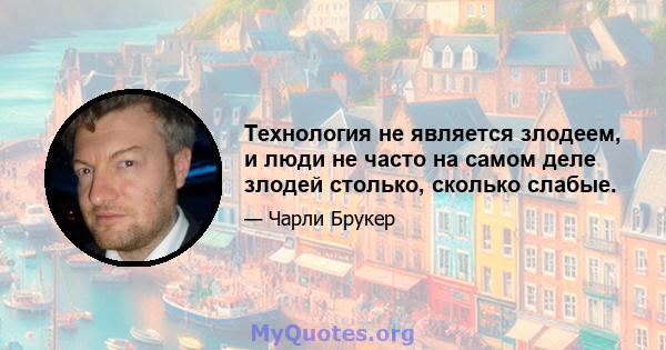 Технология не является злодеем, и люди не часто на самом деле злодей столько, сколько слабые.