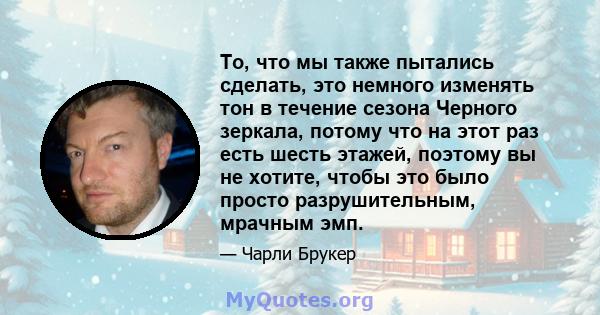 То, что мы также пытались сделать, это немного изменять тон в течение сезона Черного зеркала, потому что на этот раз есть шесть этажей, поэтому вы не хотите, чтобы это было просто разрушительным, мрачным эмп.