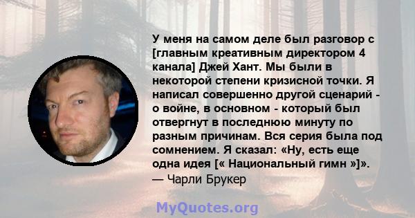 У меня на самом деле был разговор с [главным креативным директором 4 канала] Джей Хант. Мы были в некоторой степени кризисной точки. Я написал совершенно другой сценарий - о войне, в основном - который был отвергнут в