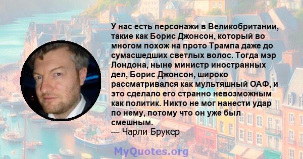 У нас есть персонажи в Великобритании, такие как Борис Джонсон, который во многом похож на прото Трампа даже до сумасшедших светлых волос. Тогда мэр Лондона, ныне министр иностранных дел, Борис Джонсон, широко