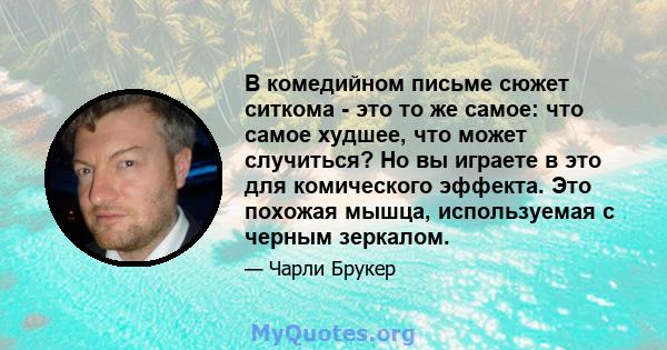 В комедийном письме сюжет ситкома - это то же самое: что самое худшее, что может случиться? Но вы играете в это для комического эффекта. Это похожая мышца, используемая с черным зеркалом.